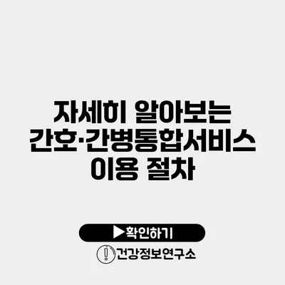 자세히 알아보는 간호·간병통합서비스 이용 절차