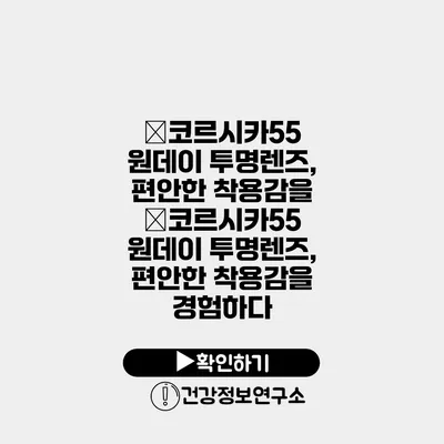 �코르시카55 원데이 투명렌즈, 편안한 착용감을 �코르시카55 원데이 투명렌즈, 편안한 착용감을 경험하다