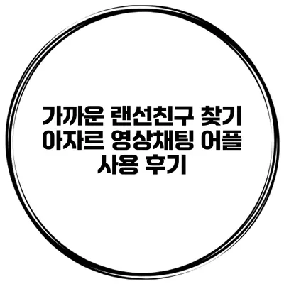 가까운 랜선친구 찾기 아자르 영상채팅 어플 사용 후기